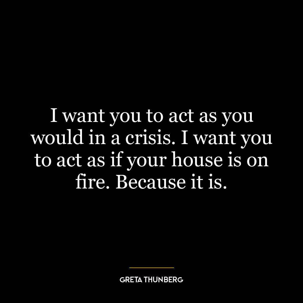 I want you to act as you would in a crisis. I want you to act as if your house is on fire. Because it is.