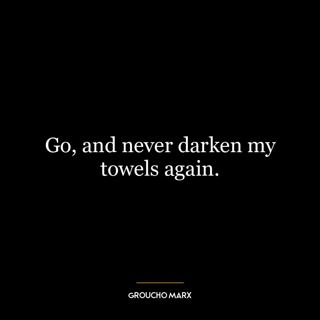 Go, and never darken my towels again.