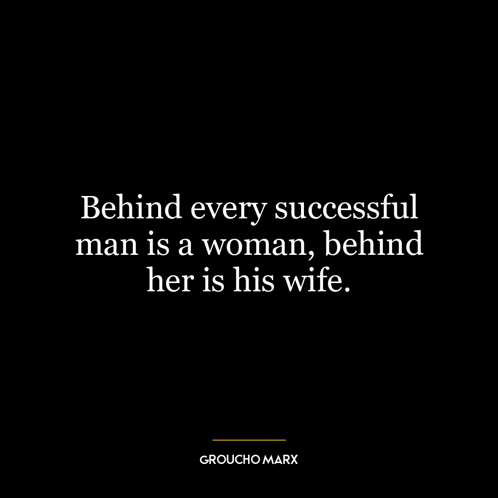 Behind every successful man is a woman, behind her is his wife.