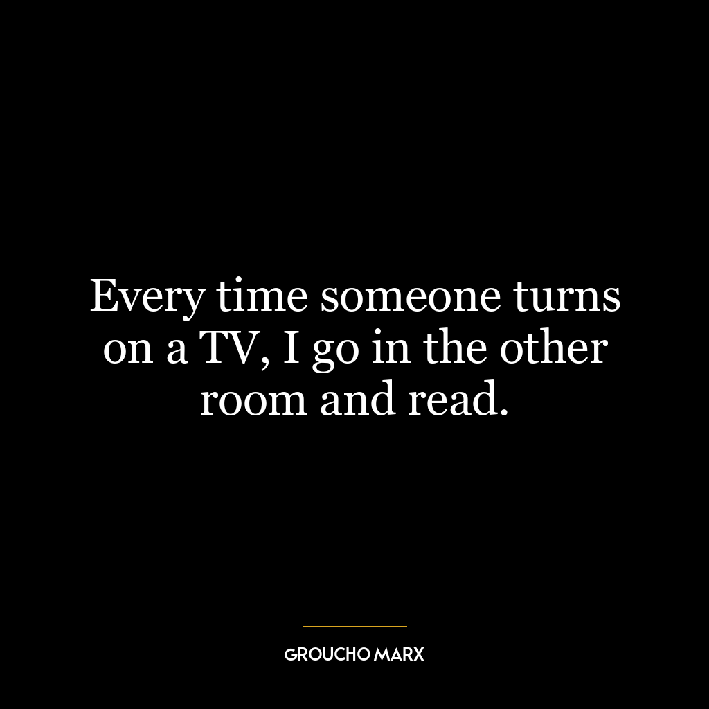 Every time someone turns on a TV, I go in the other room and read.