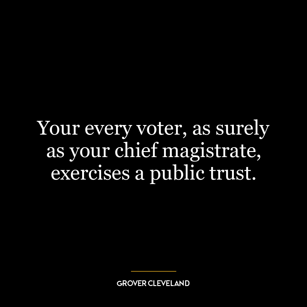 Your every voter, as surely as your chief magistrate, exercises a public trust.