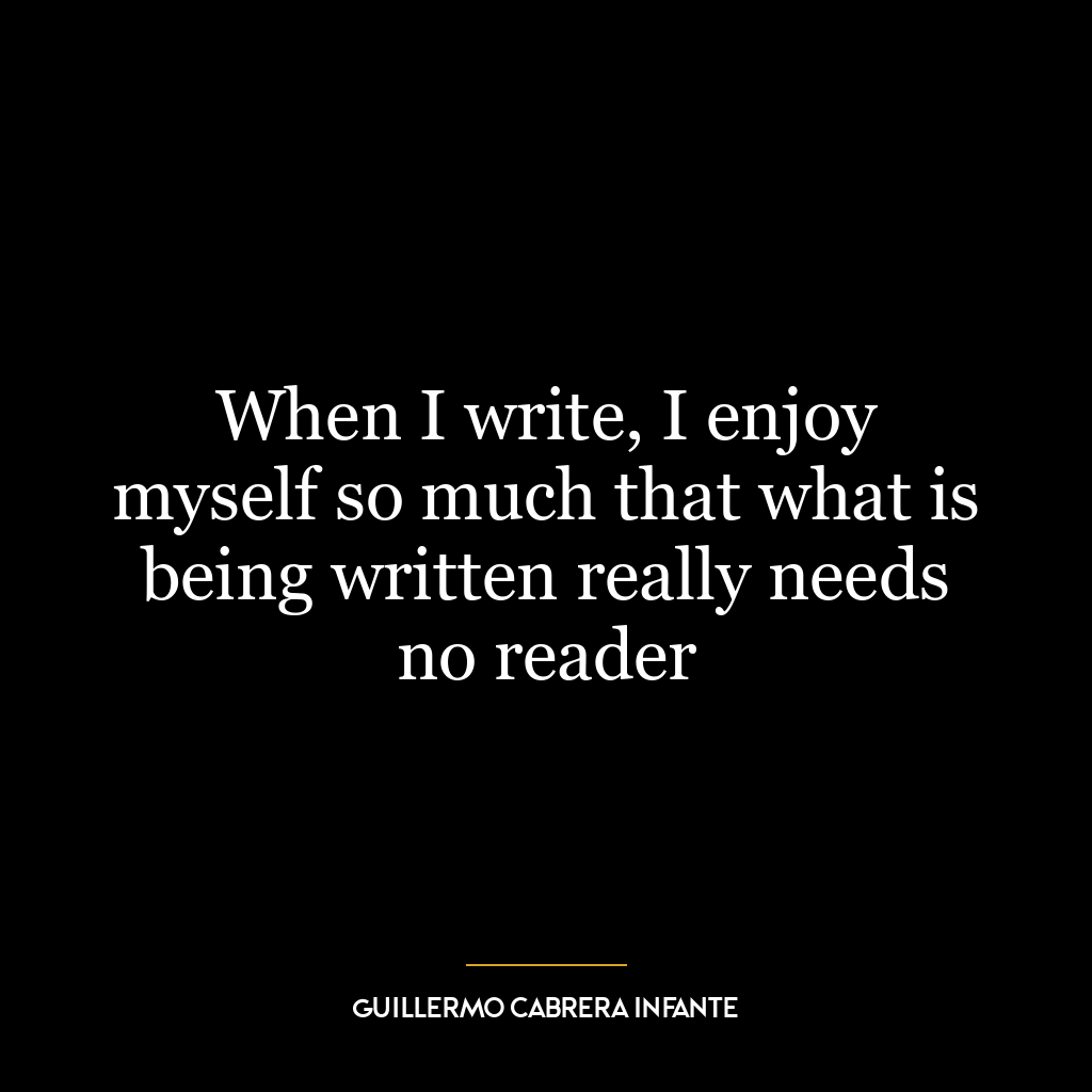 When I write, I enjoy myself so much that what is being written really needs no reader