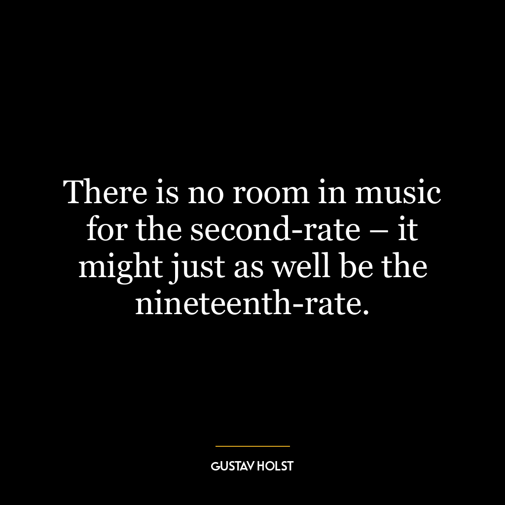 There is no room in music for the second-rate – it might just as well be the nineteenth-rate.