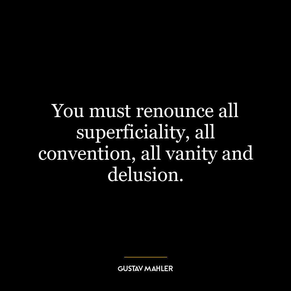 You must renounce all superficiality, all convention, all vanity and delusion.