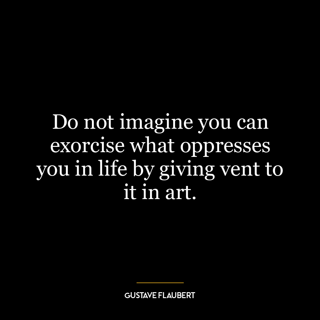 Do not imagine you can exorcise what oppresses you in life by giving vent to it in art.