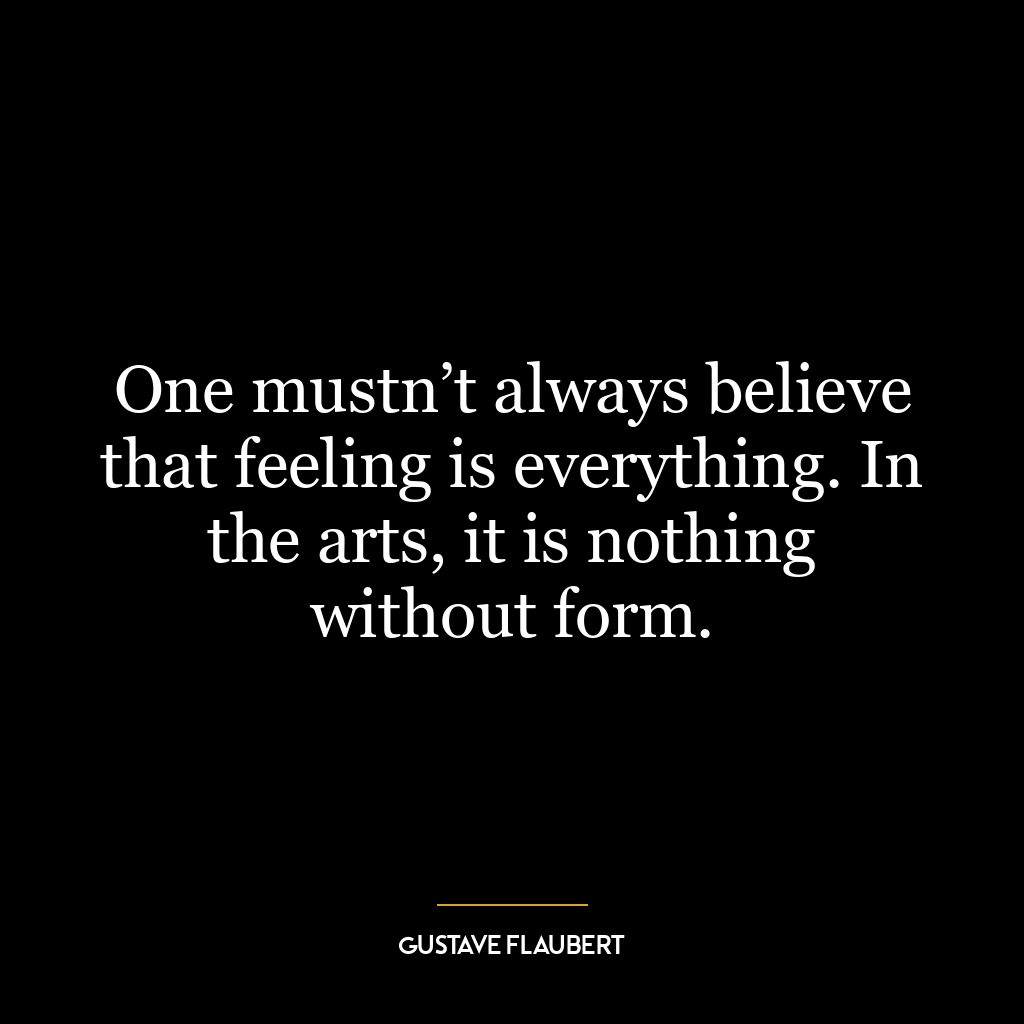 One mustn’t always believe that feeling is everything. In the arts, it is nothing without form.