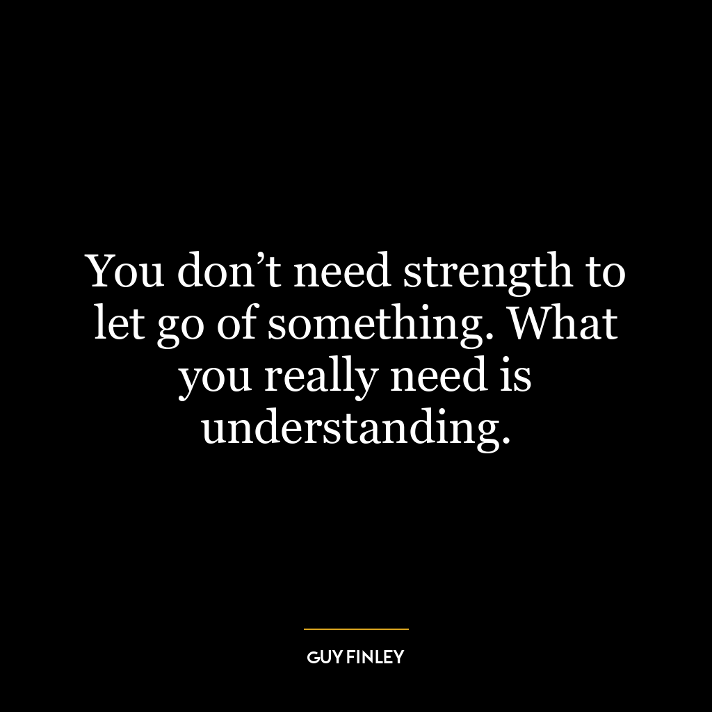 You don’t need strength to let go of something. What you really need is understanding.