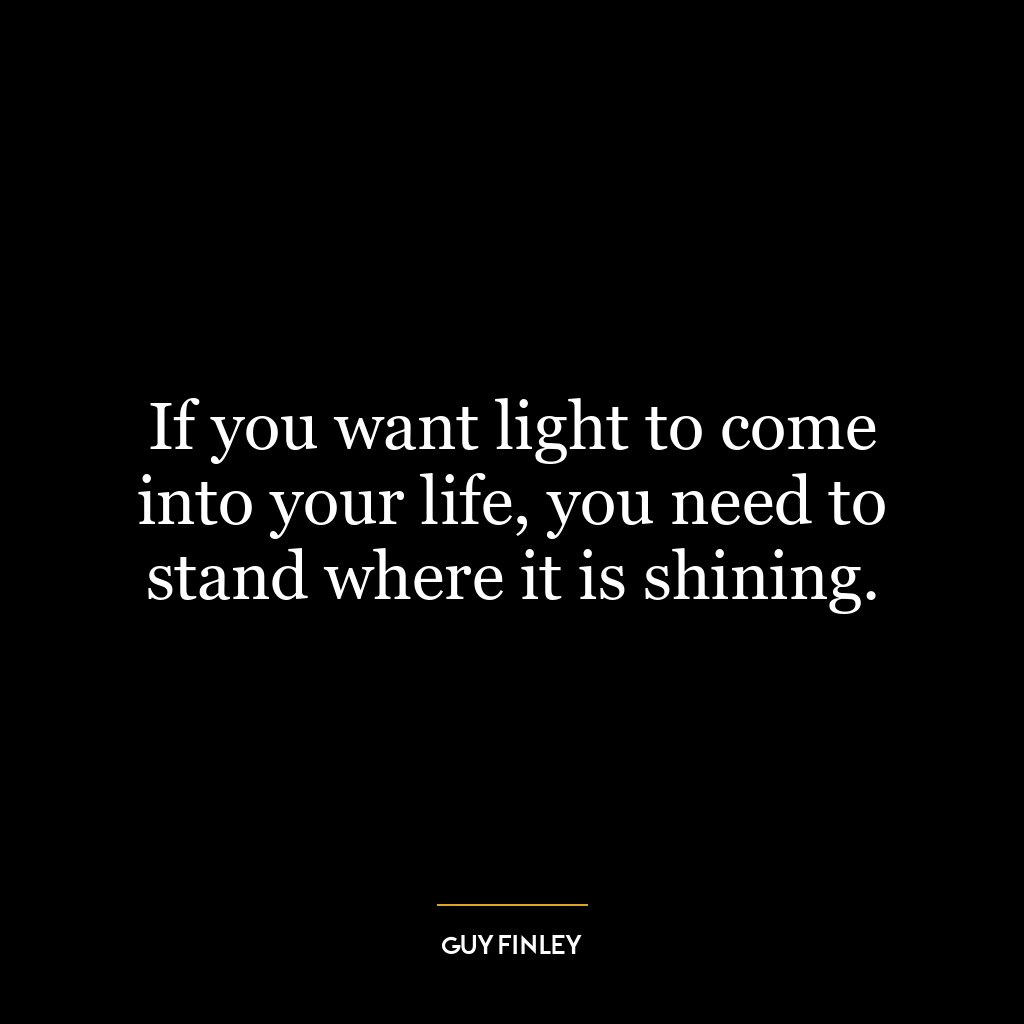 If you want light to come into your life, you need to stand where it is shining.