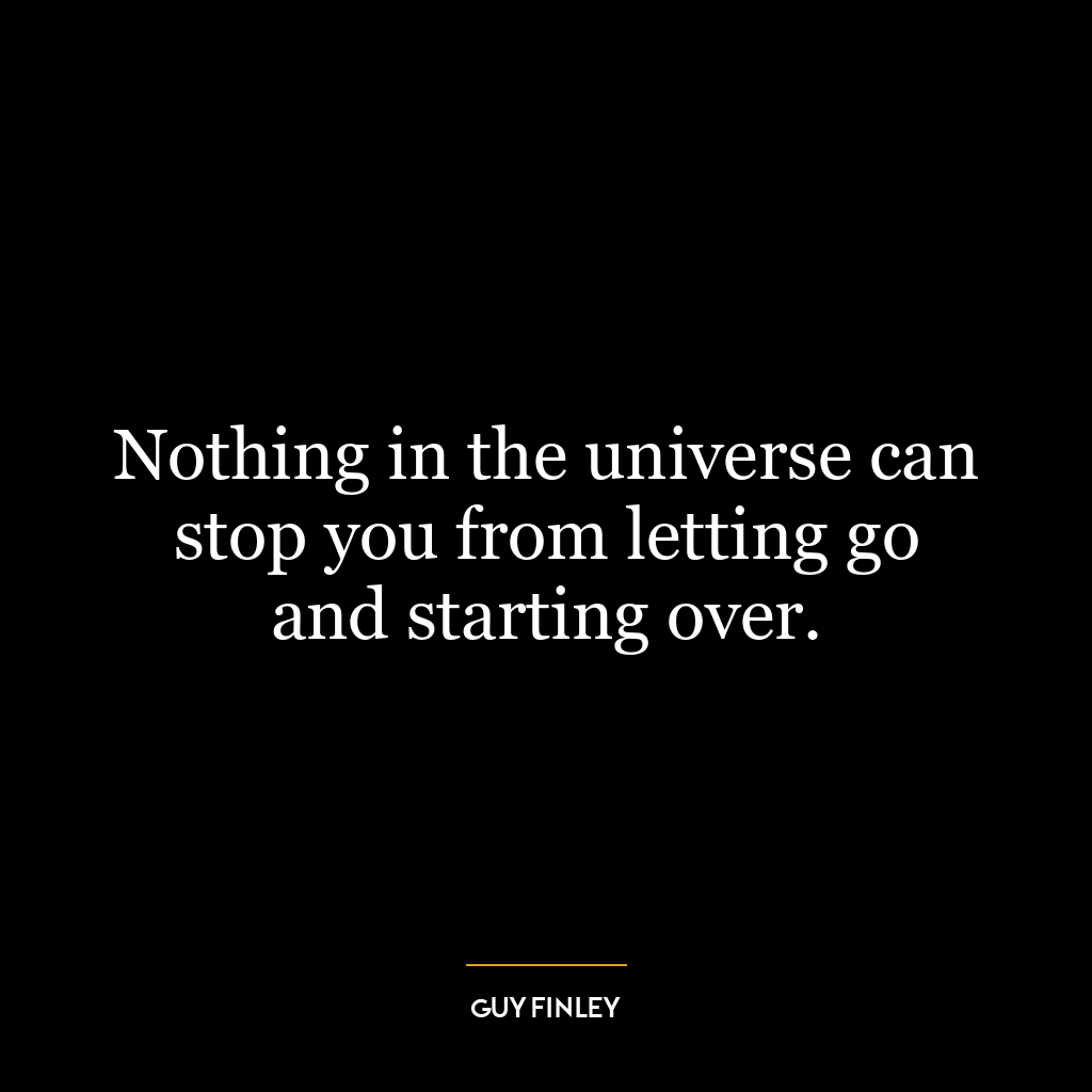 Nothing in the universe can stop you from letting go and starting over.