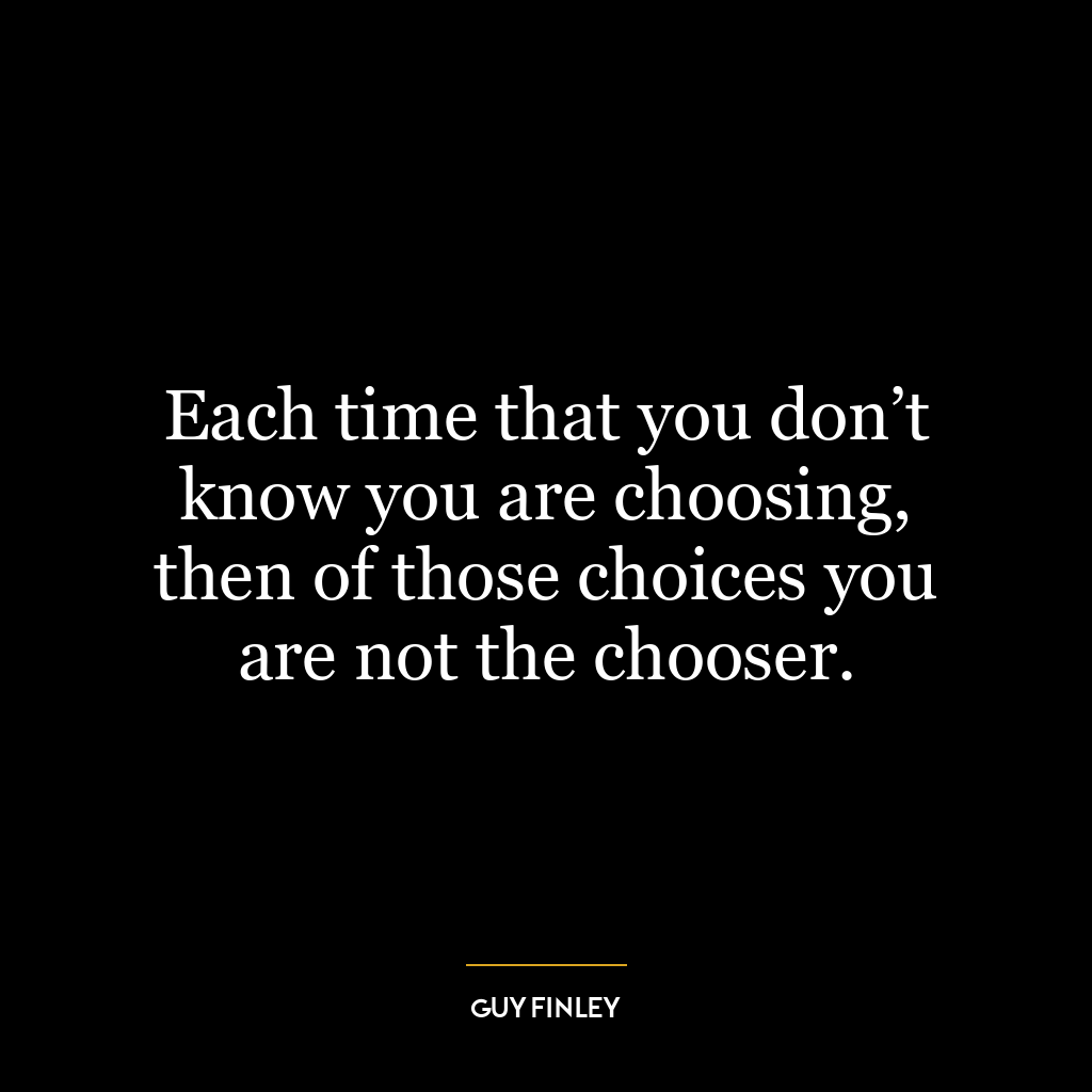 Each time that you don’t know you are choosing, then of those choices you are not the chooser.