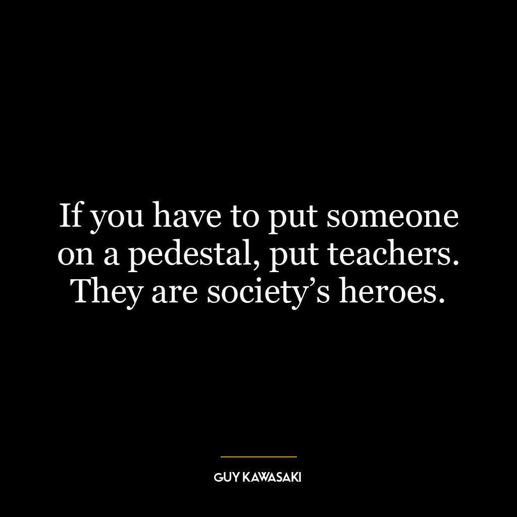 If you have to put someone on a pedestal, put teachers. They are society’s heroes.