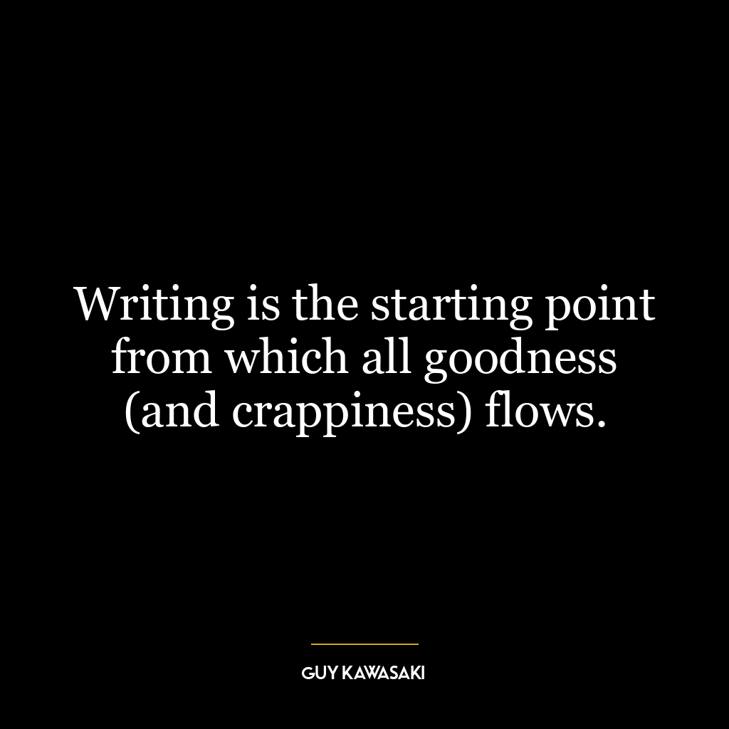 Writing is the starting point from which all goodness (and crappiness) flows.