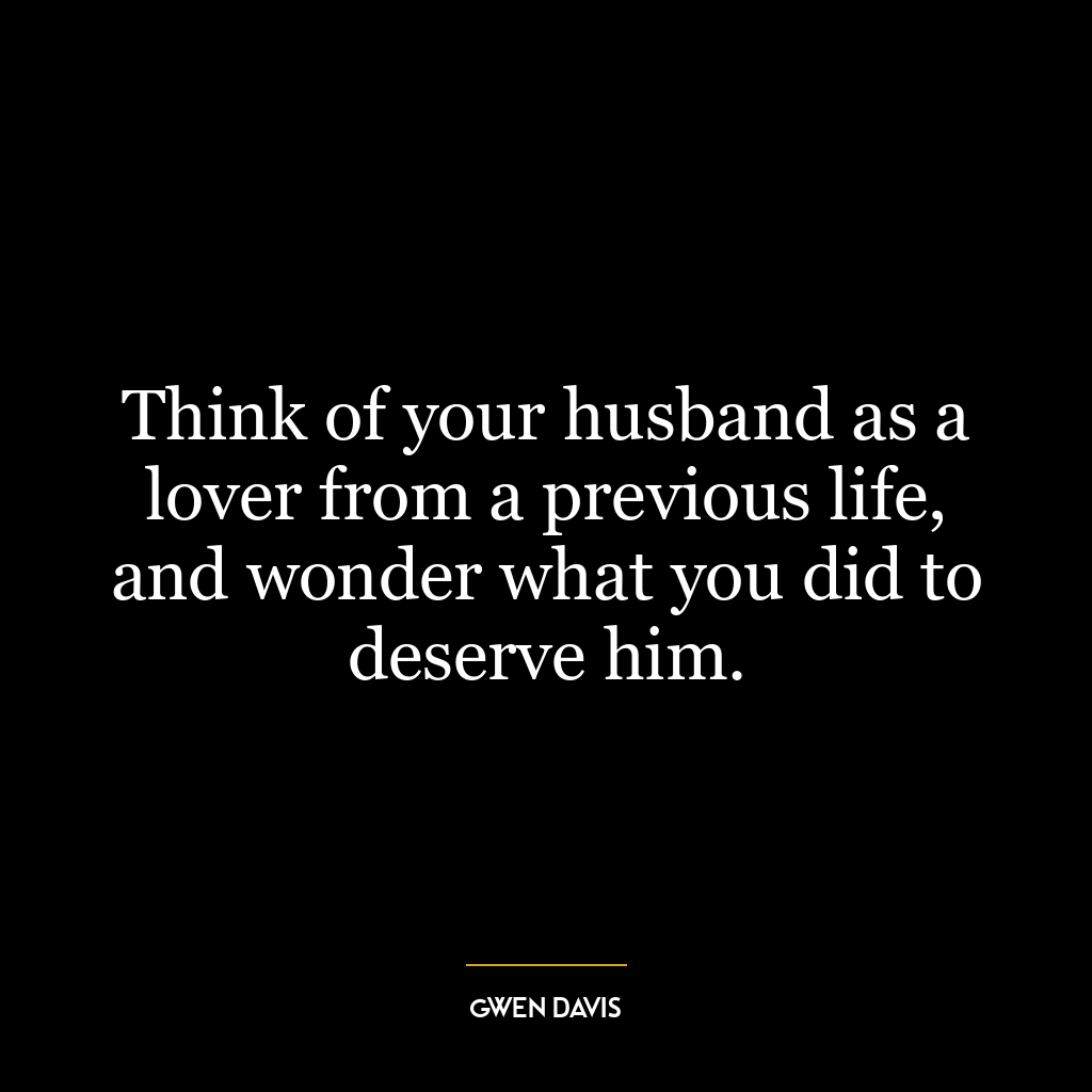 Think of your husband as a lover from a previous life, and wonder what you did to deserve him.