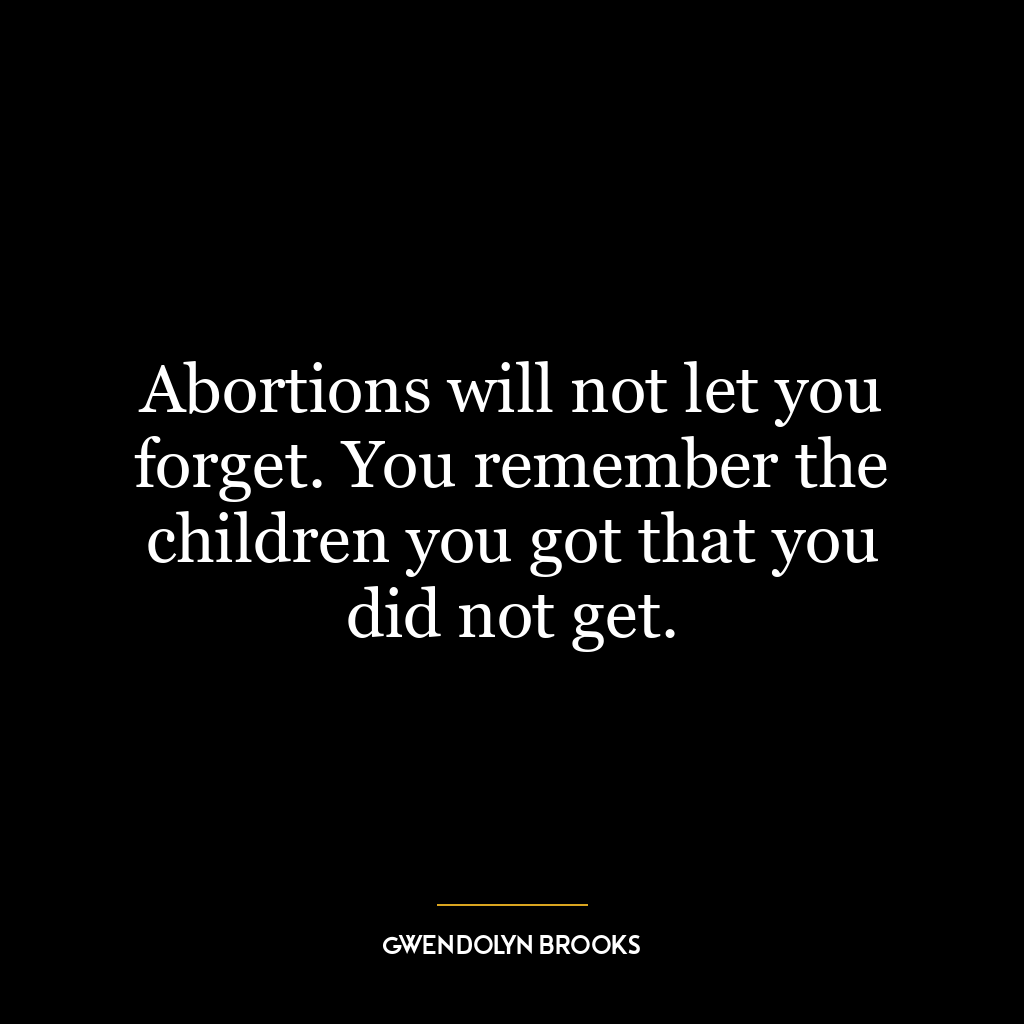 Abortions will not let you forget. You remember the children you got that you did not get.