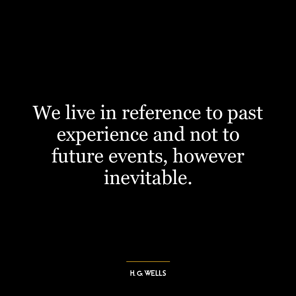 We live in reference to past experience and not to future events, however inevitable.