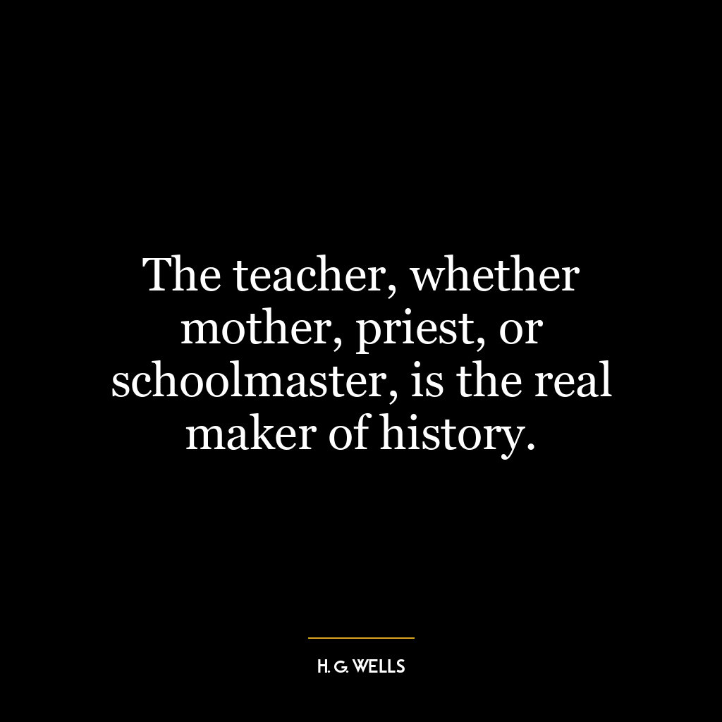 The teacher, whether mother, priest, or schoolmaster, is the real maker of history.