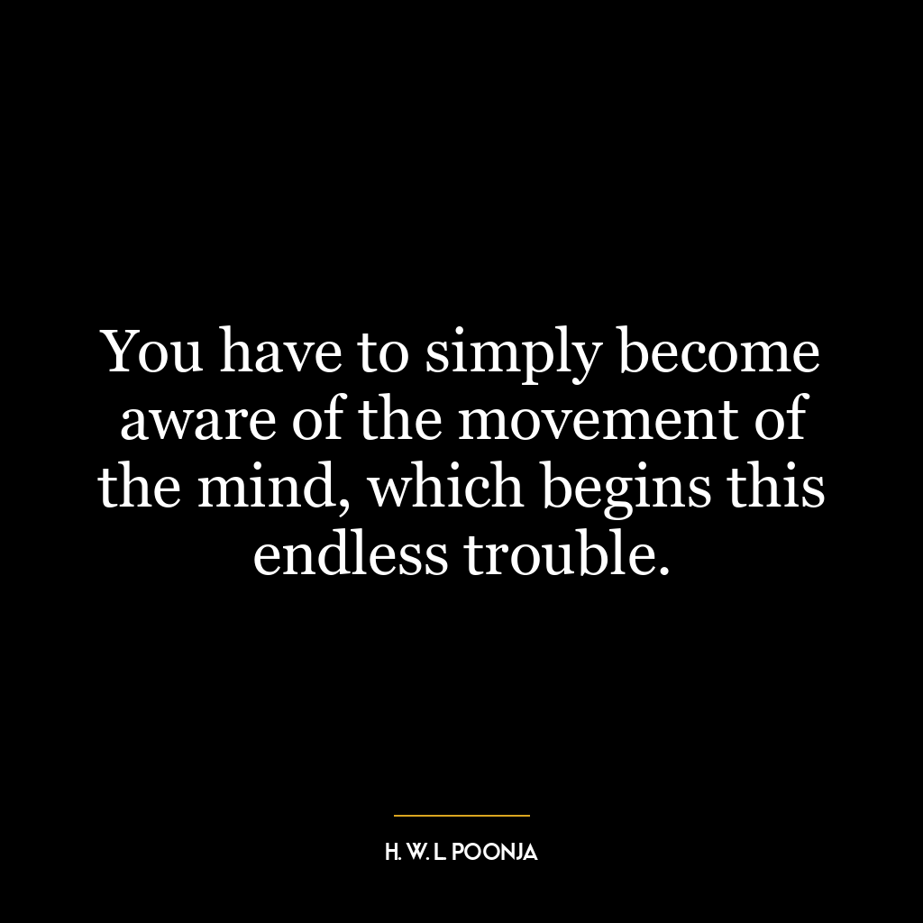 You have to simply become aware of the movement of the mind, which begins this endless trouble.