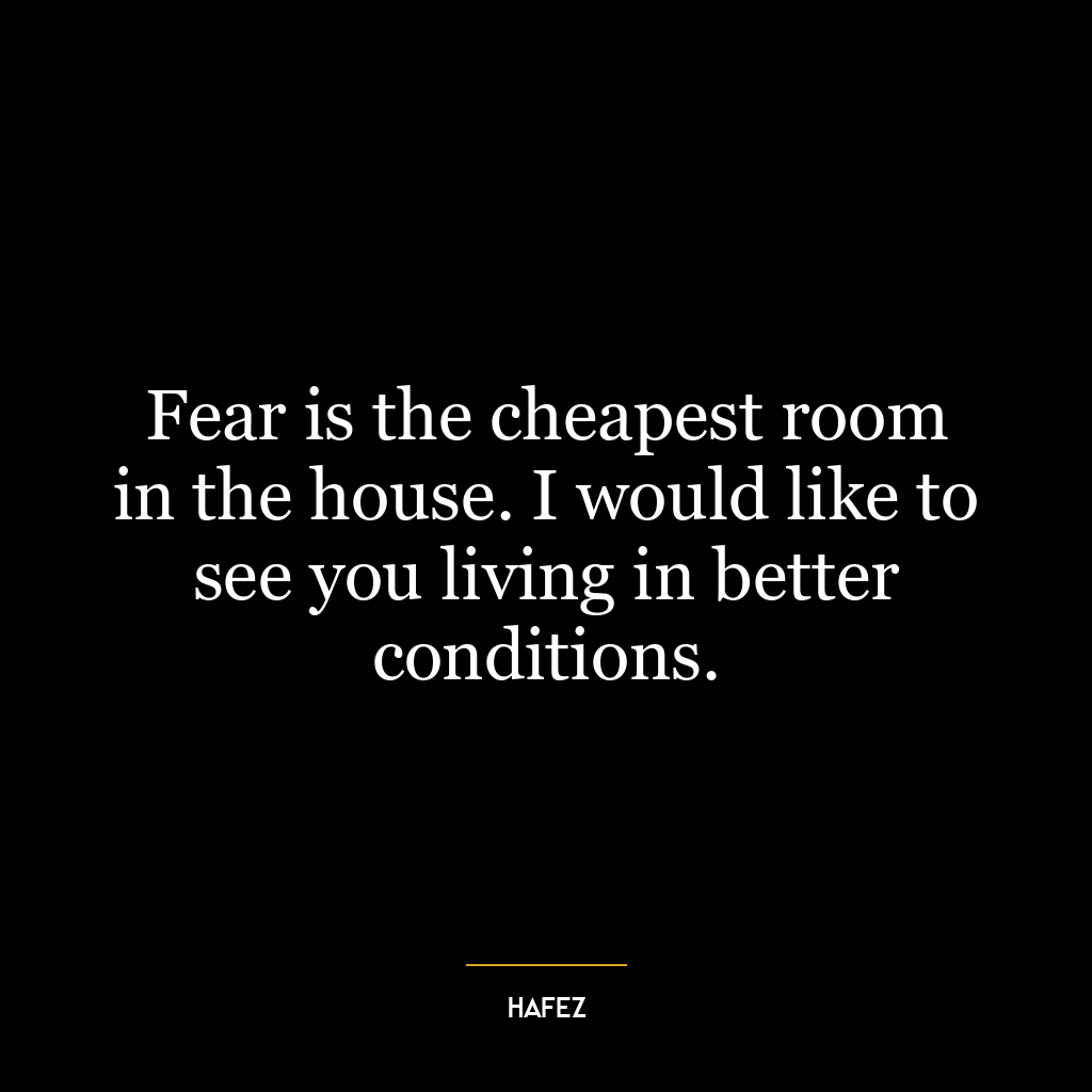 Fear is the cheapest room in the house. I would like to see you living in better conditions.