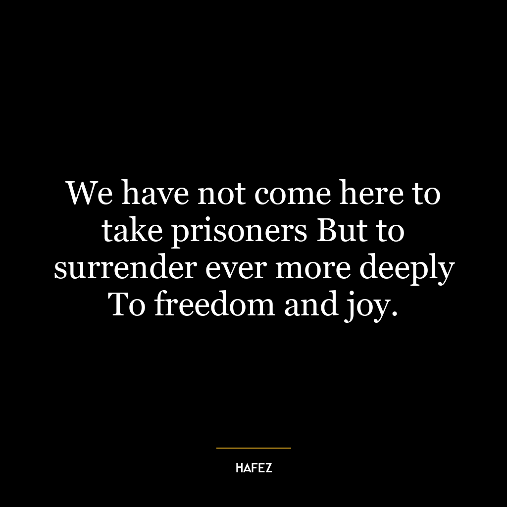 We have not come here to take prisoners But to surrender ever more deeply To freedom and joy.