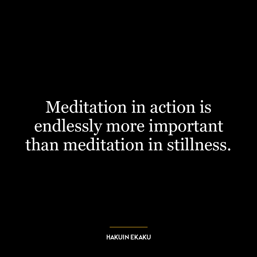 Meditation in action is endlessly more important than meditation in stillness.