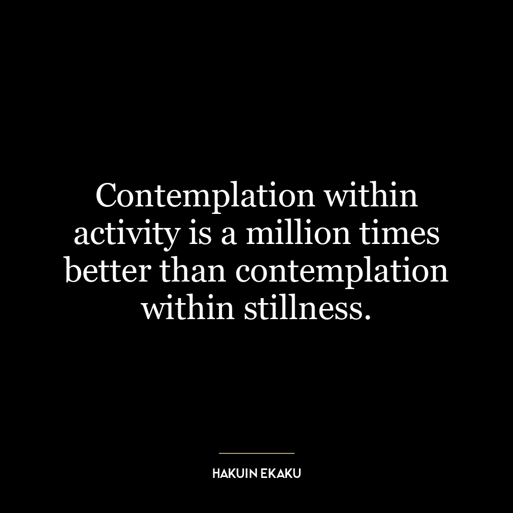 Contemplation within activity is a million times better than contemplation within stillness.