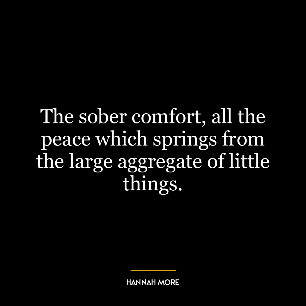 The sober comfort, all the peace which springs from the large aggregate of little things.