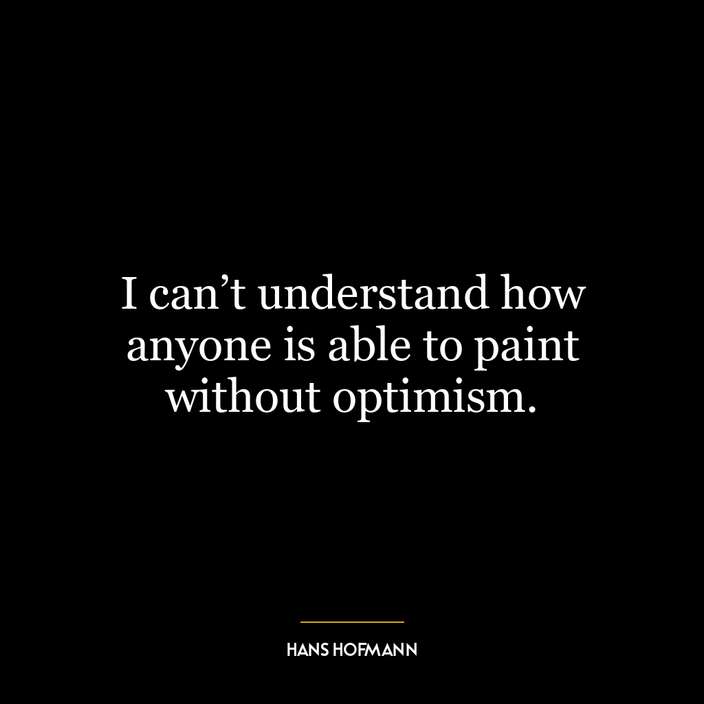 I can’t understand how anyone is able to paint without optimism.