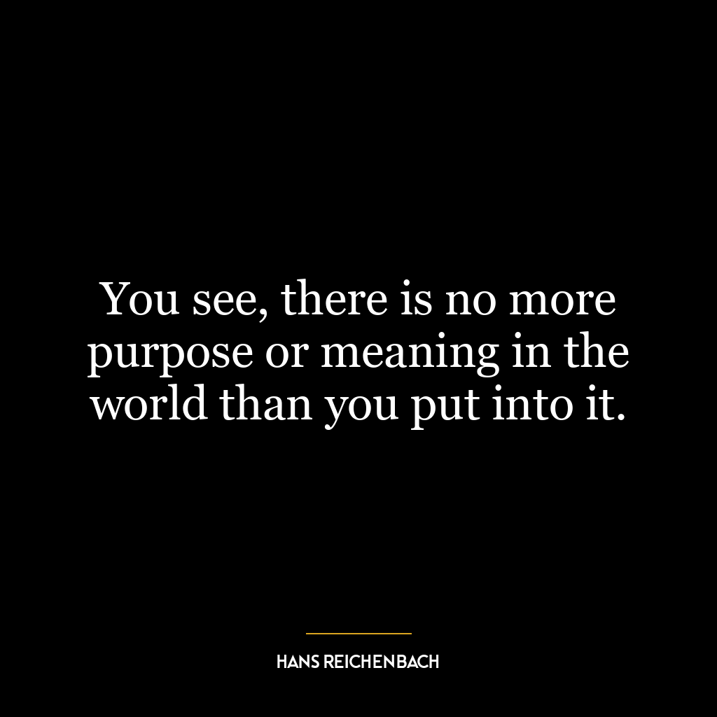 You see, there is no more purpose or meaning in the world than you put into it.