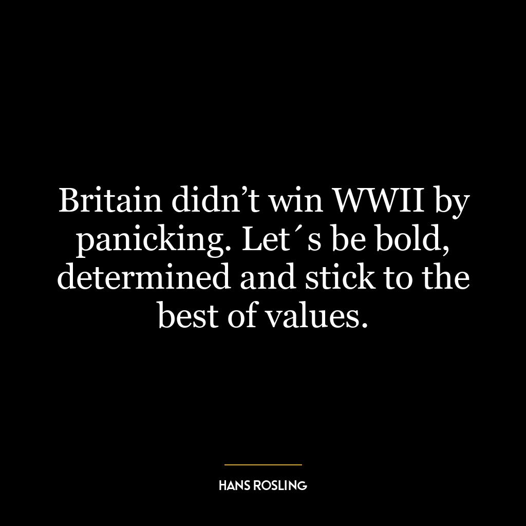 Britain didn’t win WWII by panicking. Let´s be bold, determined and stick to the best of values.