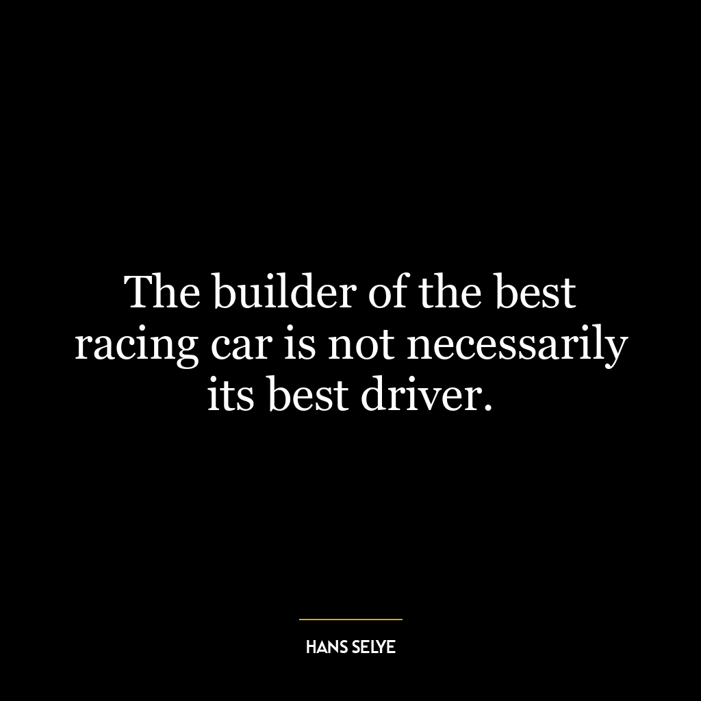 The builder of the best racing car is not necessarily its best driver.