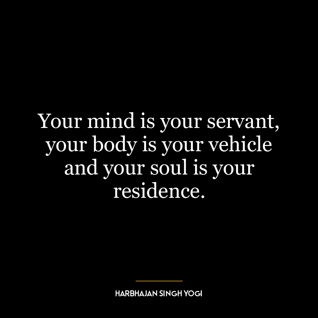 Your mind is your servant, your body is your vehicle and your soul is your residence.