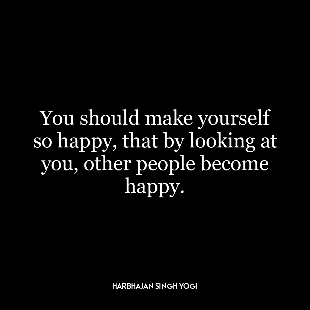 You should make yourself so happy, that by looking at you, other people become happy.