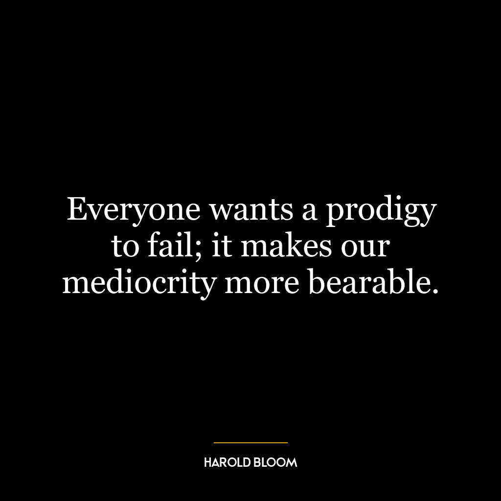 Everyone wants a prodigy to fail; it makes our mediocrity more bearable.