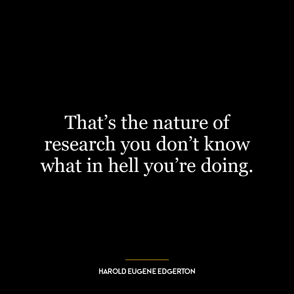 That’s the nature of research you don’t know what in hell you’re doing.