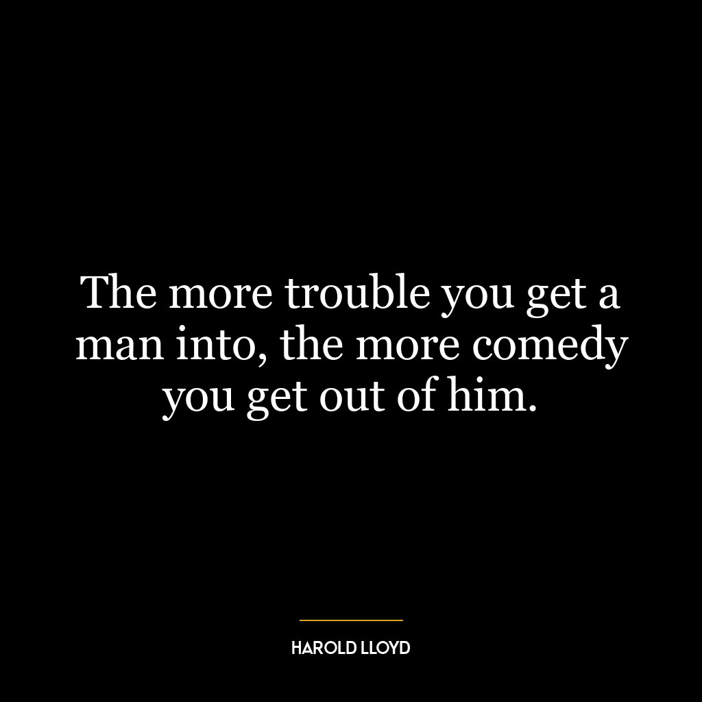 The more trouble you get a man into, the more comedy you get out of him.