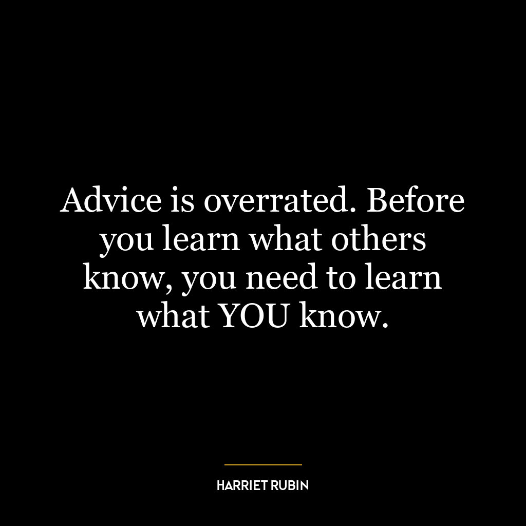 Advice is overrated. Before you learn what others know, you need to learn what YOU know.