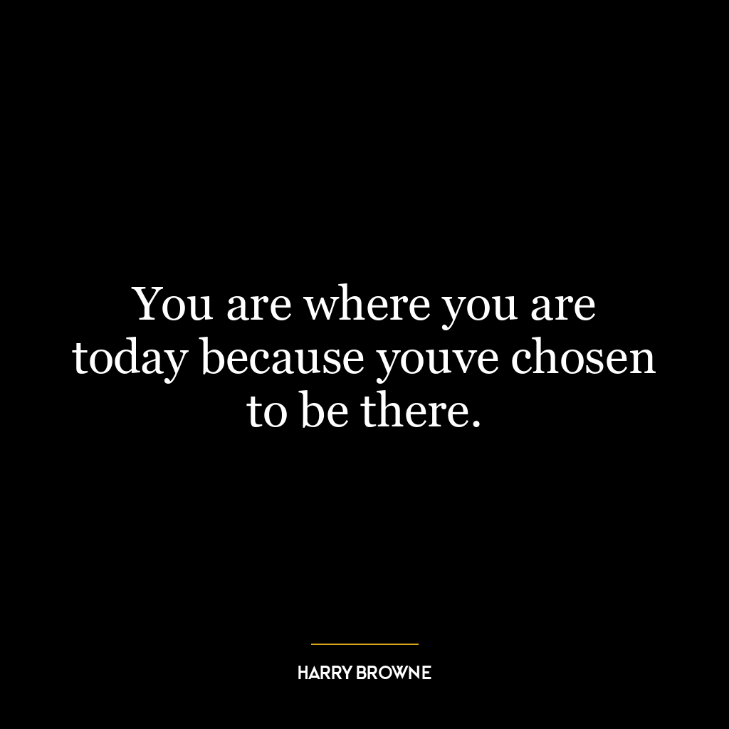 You are where you are today because youve chosen to be there.