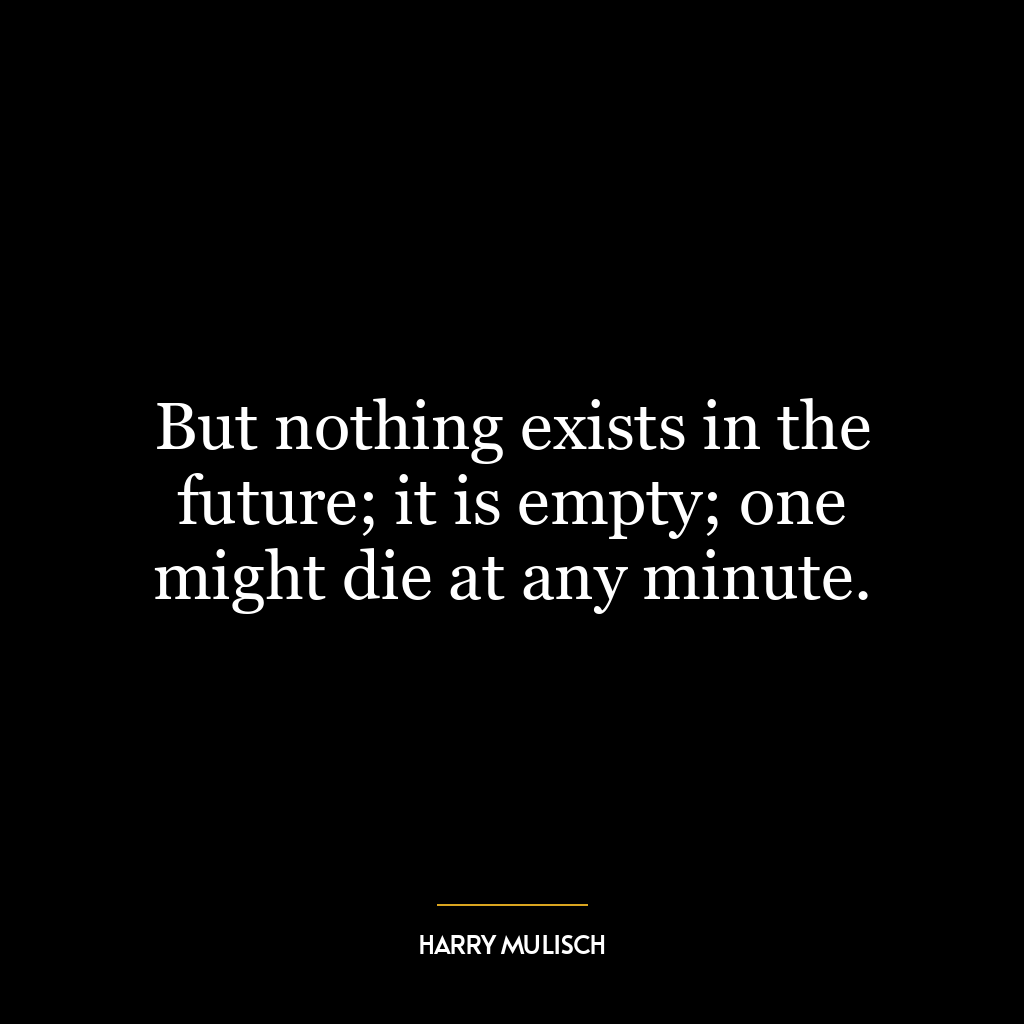 But nothing exists in the future; it is empty; one might die at any minute.