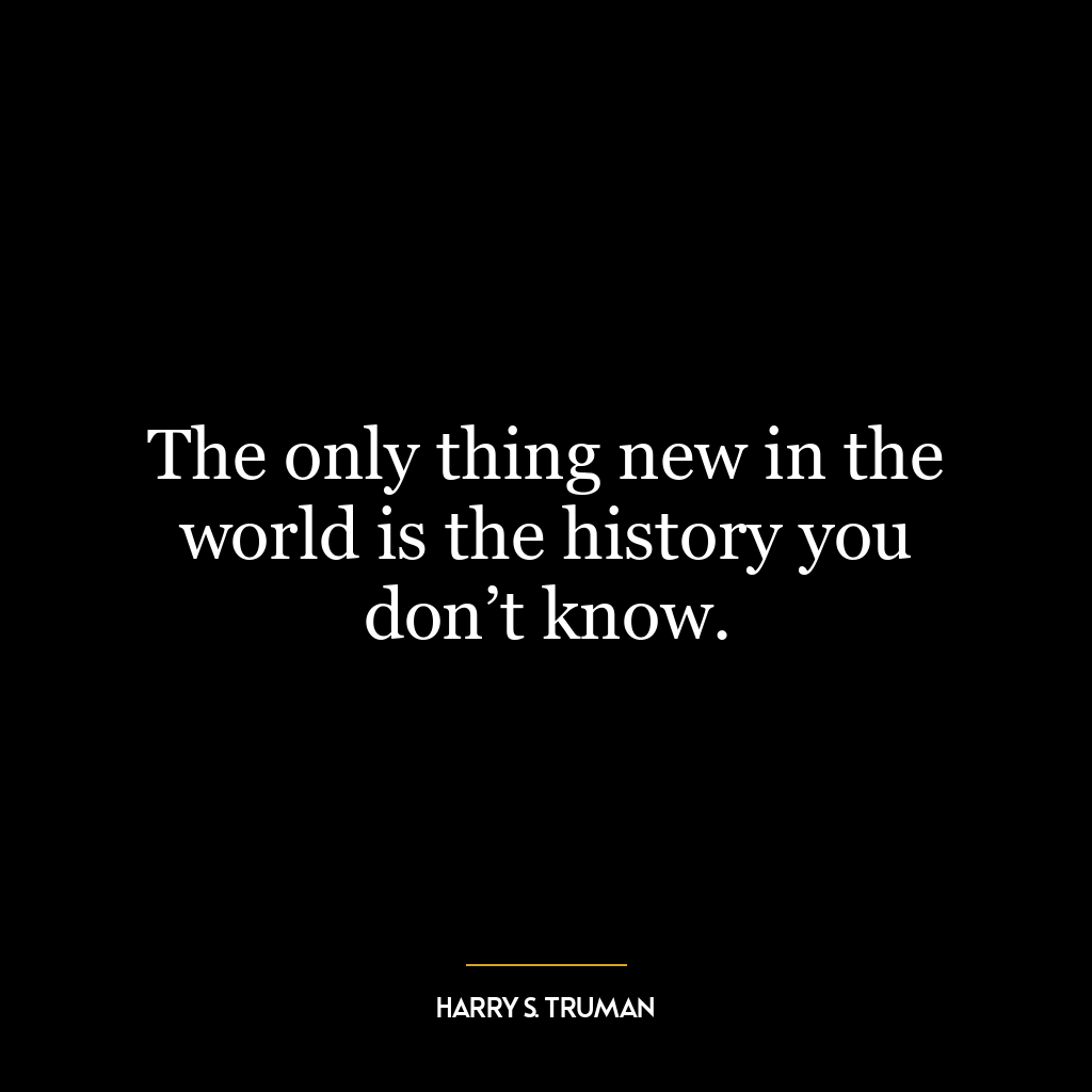 The only thing new in the world is the history you don’t know.