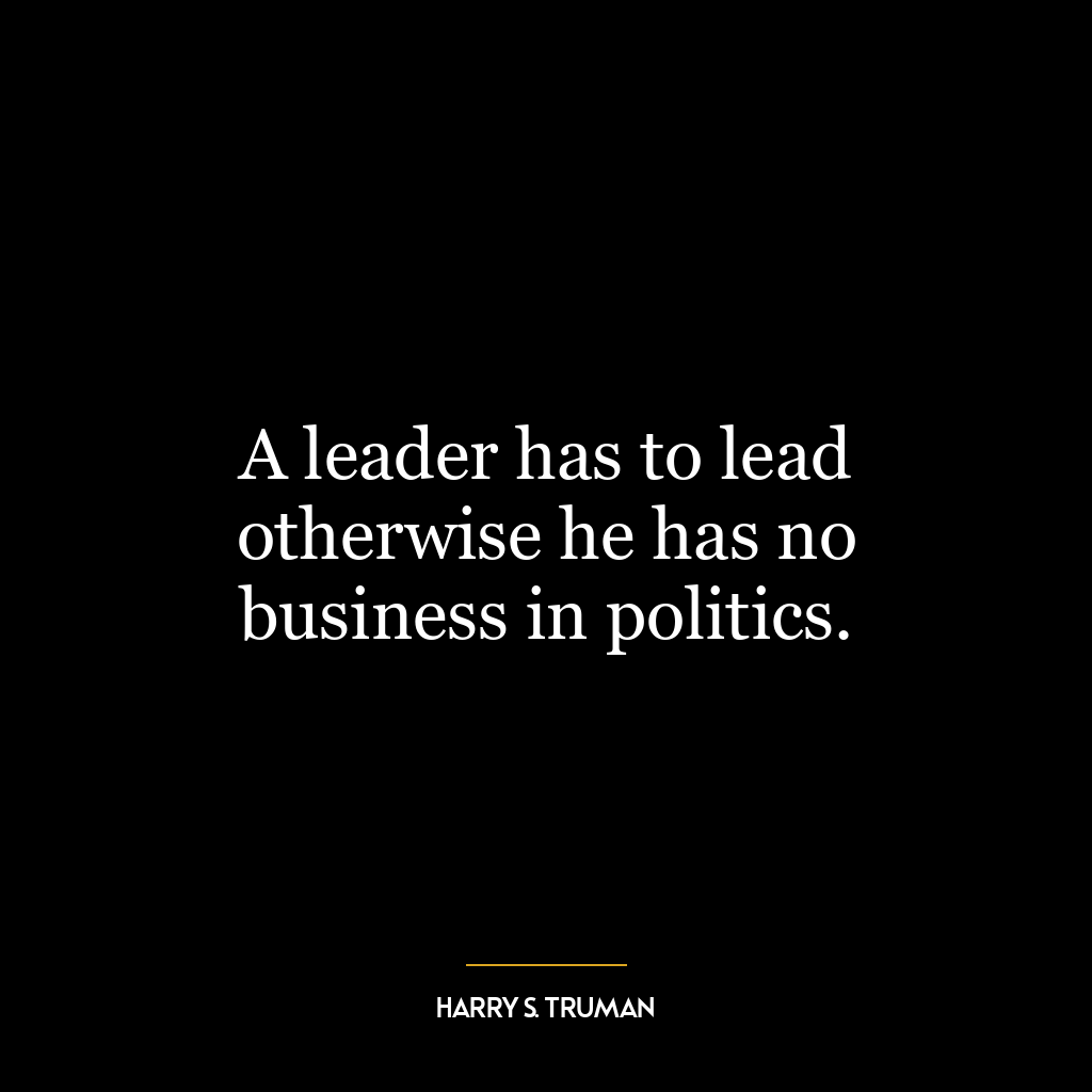 A leader has to lead otherwise he has no business in politics.