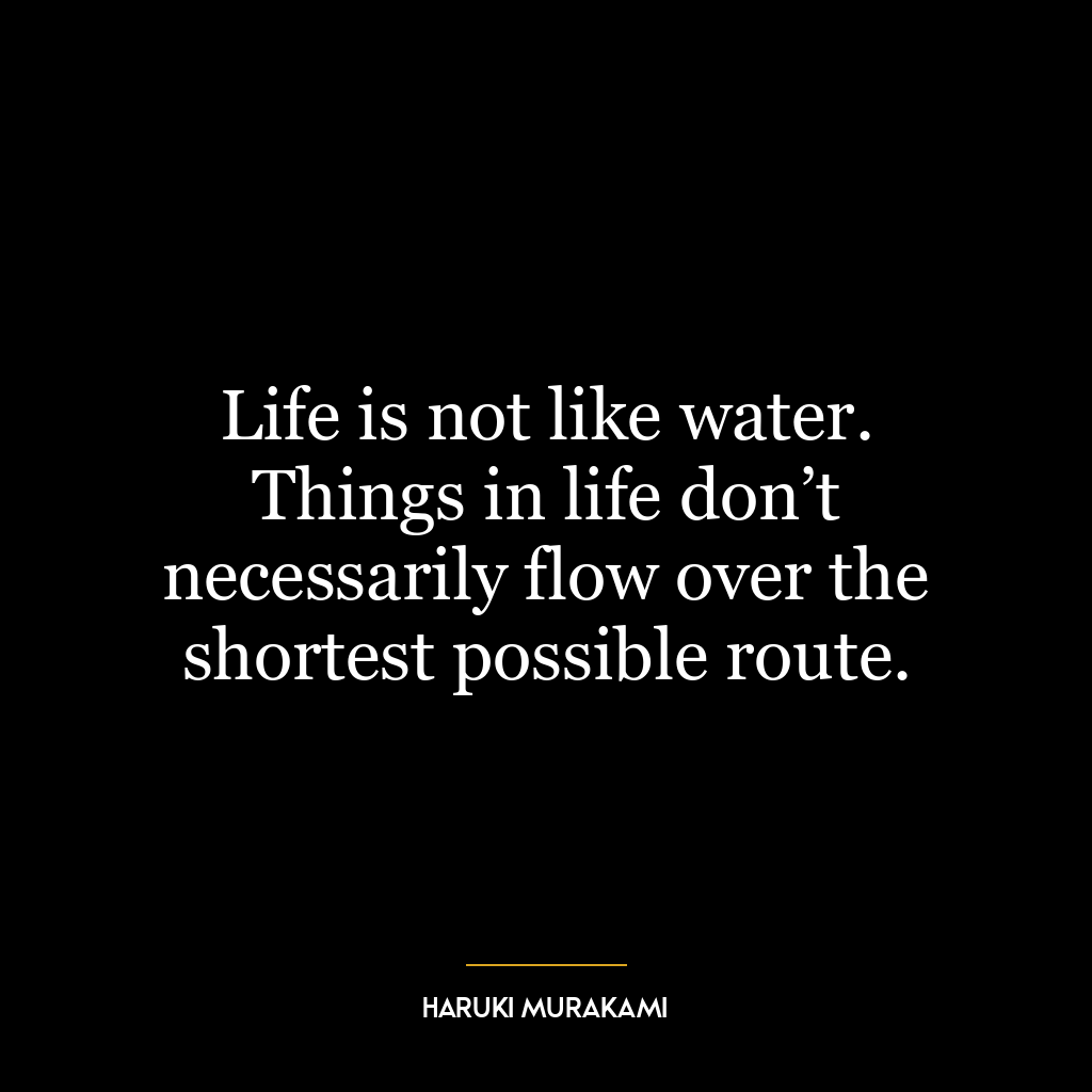 Life is not like water. Things in life don’t necessarily flow over the shortest possible route.