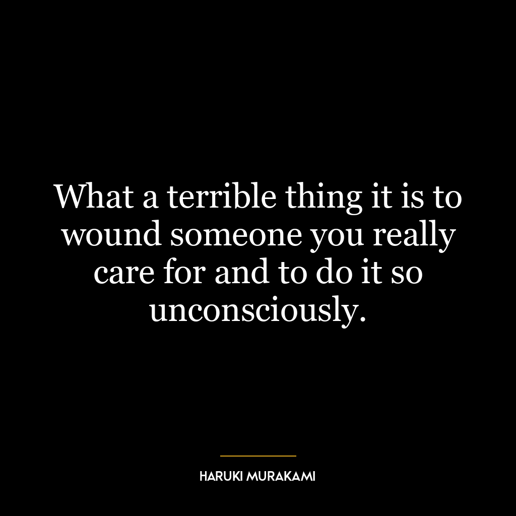 What a terrible thing it is to wound someone you really care for and to do it so unconsciously.