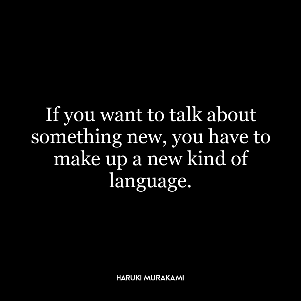 If you want to talk about something new, you have to make up a new kind of language.