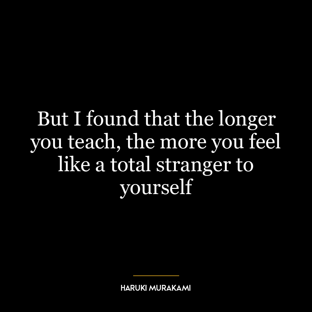 But I found that the longer you teach, the more you feel like a total stranger to yourself