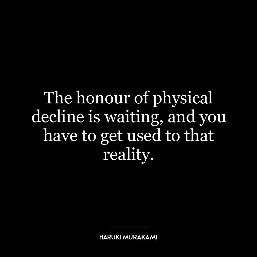 The honour of physical decline is waiting, and you have to get used to that reality.