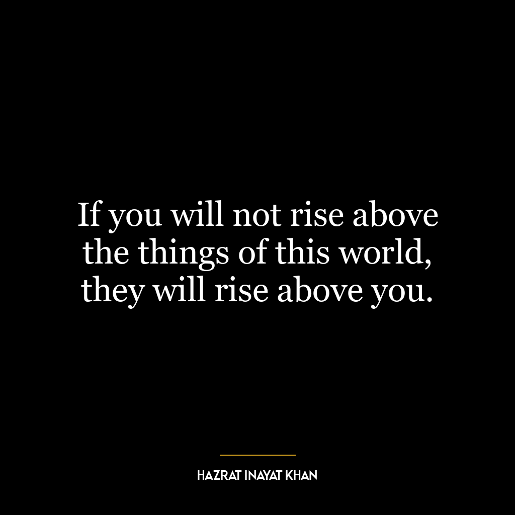 If you will not rise above the things of this world, they will rise above you.