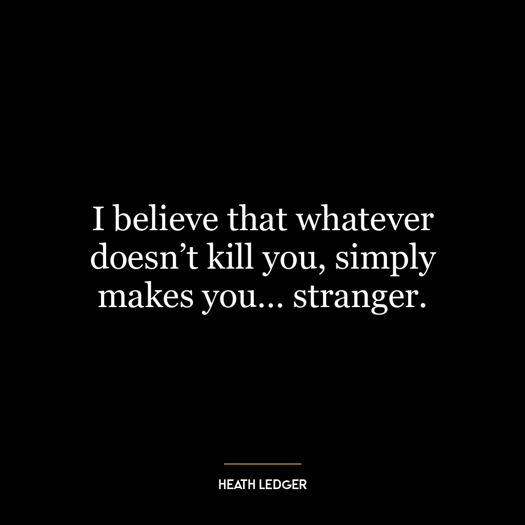 I believe that whatever doesn’t kill you, simply makes you… stranger.