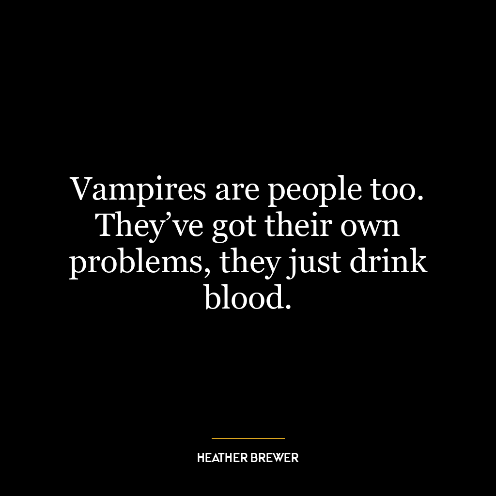 Vampires are people too. They’ve got their own problems, they just drink blood.