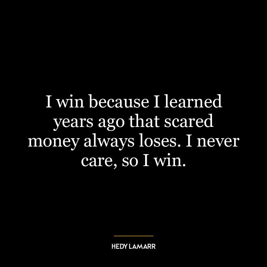 I win because I learned years ago that scared money always loses. I never care, so I win.