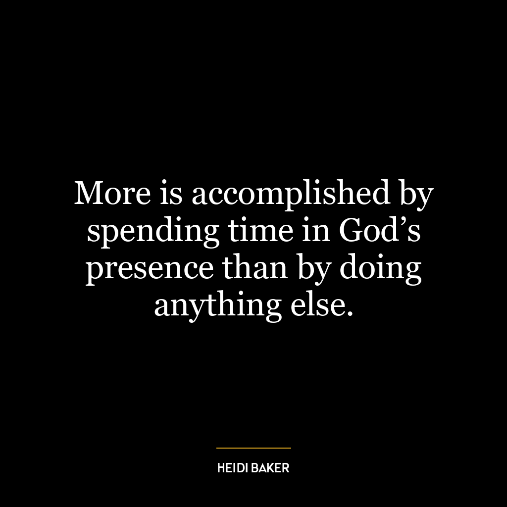 More is accomplished by spending time in God’s presence than by doing anything else.